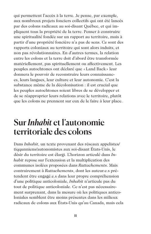 qui permettent Paceés 4 la terre. Je pense, par exemple aux nombreux projets fonciers collectifs qui ont été lancé: par des colons radicaux au soi-disant Québec, et q pliquent tous la propriété de la terre. Penser a construire une spiritualité fondée sur un rapport au territoire, mai partir d’une propriété fonciere n’a pas rapports coloniaux au territoire qui sont alors induits, et non pas révolutionnaires. En d’autres termes, la relation entre les colons et la terre doit d’abord étre transformée matériellement, pas spirituellement ou affectivement. L peuples autochtones ont déelaré que «Land Back» leur donnera le pouvoir de reconstruire leur . leurs langues, leur culture et leur autonomie. Clest la ubstance méme de la décolonisation : il est crucial que s peuples autochtones soient libres de se développer et réapproprier leurs relations avee le territoire, plutot colons ne prennent sur eus de le faire & leur place. iim- connaissanc I de quel Sur Inhabit et ’autonomie territoriale des colons s réscaus appelistes/ tiggunniens/autonomist sant Etats-Unis, le désir du territoire est élargi. L’horizon articul dans In- habit repose sur lextension et la multiplication des communes isolées proposces dans Rattachements. Mai contrairement A Rattachements, dont les auteur.c.s pré- tendent étre engagé.c.s dans leur propre compréhension dune politique anticoloniale, Inhabit warticule pas du tout de politique anticoloniale. Ce n’est pas nécessaire- ment surprenant, dans la mesure ob les politiques antico- loniales semblent dtre moins prés radicaux de colons aux Etats-Unis qu’au Canada, mais cela entes dans les milieux "